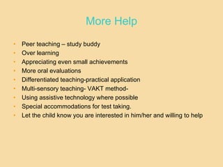 More Help
• Peer teaching – study buddy
• Over learning
• Appreciating even small achievements
• More oral evaluations
• Differentiated teaching-practical application
• Multi-sensory teaching- VAKT method-
• Using assistive technology where possible
• Special accommodations for test taking.
• Let the child know you are interested in him/her and willing to help
 