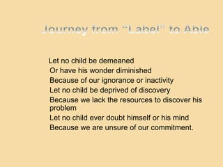 Let no child be demeaned
Or have his wonder diminished
Because of our ignorance or inactivity
Let no child be deprived of discovery
Because we lack the resources to discover his
problem
Let no child ever doubt himself or his mind
Because we are unsure of our commitment.
 