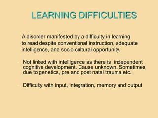LEARNING DIFFICULTIES
A disorder manifested by a difficulty in learning
to read despite conventional instruction, adequate
intelligence, and socio cultural opportunity.
- Not linked with intelligence as there is independent
cognitive development. Cause unknown. Sometimes
due to genetics, pre and post natal trauma etc.
- Difficulty with input, integration, memory and output
 