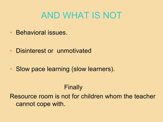 AND WHAT IS NOT
• Behavioral issues.
• Disinterest or unmotivated
• Slow pace learning (slow learners).
Finally
Resource room is not for children whom the teacher
cannot cope with.
 