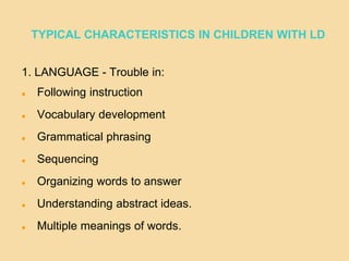 TYPICAL CHARACTERISTICS IN CHILDREN WITH LD
1. LANGUAGE - Trouble in:
 Following instruction
 Vocabulary development
 Grammatical phrasing
 Sequencing
 Organizing words to answer
 Understanding abstract ideas.
 Multiple meanings of words.
 