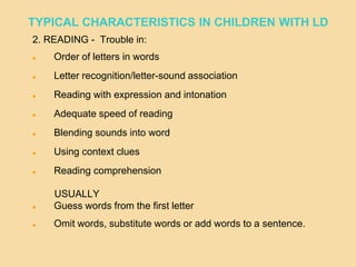 2. READING - Trouble in:
 Order of letters in words
 Letter recognition/letter-sound association
 Reading with expression and intonation
 Adequate speed of reading
 Blending sounds into word
 Using context clues
 Reading comprehension
USUALLY
 Guess words from the first letter
 Omit words, substitute words or add words to a sentence.
TYPICAL CHARACTERISTICS IN CHILDREN WITH LD
 