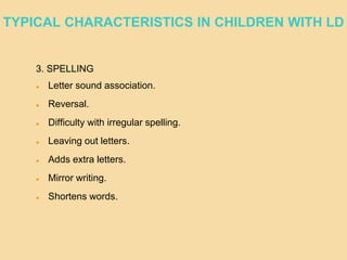 3. SPELLING
 Letter sound association.
 Reversal.
 Difficulty with irregular spelling.
 Leaving out letters.
 Adds extra letters.
 Mirror writing.
 Shortens words.
TYPICAL CHARACTERISTICS IN CHILDREN WITH LD
 