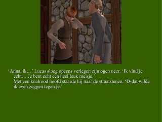 ‘ Anna, ik…’ Lucas sloeg opeens verlegen zijn ogen neer. ‘Ik vind je echt… Je bent echt een heel leuk meisje.’ Met een knalrood hoofd staarde hij naar de straatstenen. ‘D-dat wilde ik even zeggen tegen je.’  