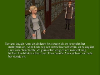 Nerveus duwde Anna de kinderen het steegje uit, en ze renden het marktplein op. Anna keek nog een laatste keer achterom, en ze zag dat Lucas naar haar lachte. Ze glimlachte terug en een moment lang hielden hun blikken elkaar vast. Toen draaide Anna zich om en rende het steegje uit.  