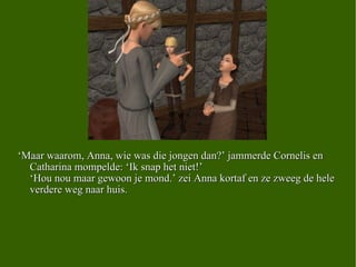 ‘ Maar waarom, Anna, wie was die jongen dan?’ jammerde Cornelis en Catharina mompelde: ‘Ik snap het niet!’ ‘Hou nou maar gewoon je mond.’ zei Anna kortaf en ze zweeg de hele verdere weg naar huis.  