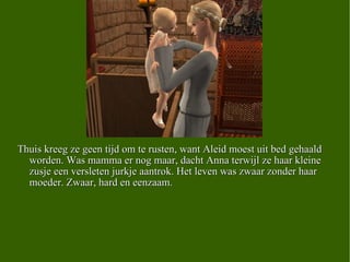 Thuis kreeg ze geen tijd om te rusten, want Aleid moest uit bed gehaald worden. Was mamma er nog maar, dacht Anna terwijl ze haar kleine zusje een versleten jurkje aantrok. Het leven was zwaar zonder haar moeder. Zwaar, hard en eenzaam.  
