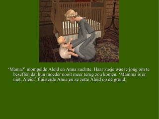 ‘ Mama?’ mompelde Aleid en Anna zuchtte. Haar zusje was te jong om te beseffen dat hun moeder nooit meer terug zou komen. ‘Mamma is er niet, Aleid.’ fluisterde Anna en ze zette Aleid op de grond.  