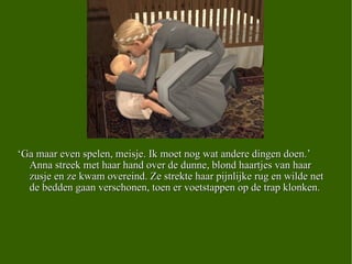 ‘ Ga maar even spelen, meisje. Ik moet nog wat andere dingen doen.’ Anna streek met haar hand over de dunne, blond haartjes van haar zusje en ze kwam overeind. Ze strekte haar pijnlijke rug en wilde net de bedden gaan verschonen, toen er voetstappen op de trap klonken.  