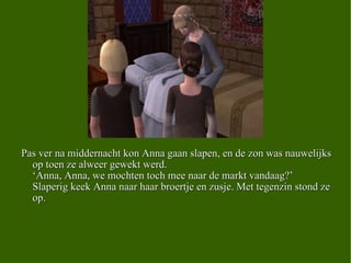 M Pas ver na middernacht kon Anna gaan slapen, en de zon was nauwelijks op toen ze alweer gewekt werd.  ‘Anna, Anna, we mochten toch mee naar de markt vandaag?’  Slaperig keek Anna naar haar broertje en zusje. Met tegenzin stond ze op. 
