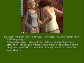 De tranen sprongen Anna in de ogen. Haar vader… haar bloedeigen vader had haar geslagen! ‘Ondankbaar kreng!’ vloekte Isaac. ‘Ik heb je opgevoed, geef je te eten, en wat krijg ik ervoor terug? Niks! In plaats van dankbaar te zijn doe je alles wat God verboden heeft! Je zou je moeten schamen, héél diep schamen.’ 