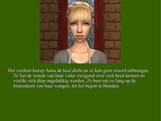 Het verdriet kneep Anna de keel dicht en ze kon geen woord uitbrengen. Ze liet de woede van haar vader zwijgend over zich heen komen en voelde zich diep ongelukkig worden. Ze beet net zo lang op de binnenkant van haar wangen, tot het begon te bloeden.  
