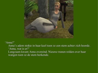 ‘ Anna?’  Anna’s adem stokte in haar keel toen ze een stem achter zich hoorde. ‘Anna, wat is er?’ Langzaam kwam Anna overeind. Nieuwe tranen rolden over haar wangen toen ze de stem herkende. 
