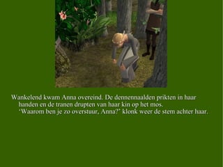 Wankelend kwam Anna overeind. De dennennaalden prikten in haar handen en de tranen drupten van haar kin op het mos. ‘Waarom ben je zo overstuur, Anna?’ klonk weer de stem achter haar. 