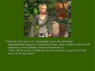 ‘ Vertel me toch wat er is!’ mompelde Lucas, die een beetje ongemakkelijk tegenover Anna bleef staan. Anna voelde woede in zich opkomen en met gebalde vuisten schreeuwde ze: ‘Alles, dát is wat er is! Mijn hele leven is een hel, Lucas! Ik wil niet meer, ik wil niet meer!’ 