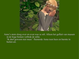 Anna’s stem sloeg over en even was ze stil. Alleen het gefluit van mussen in de hoge bomen verbrak de stilte.  ‘Ik durf gewoon niet meer.’ fluisterde Anna toen hees en barstte in huilen uit. 