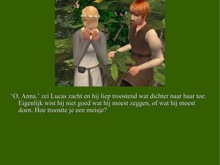‘ O, Anna,’ zei Lucas zacht en hij liep troostend wat dichter naar haar toe. Eigenlijk wist hij niet goed wat hij moest zeggen, of wat hij moest doen. Hoe troostte je een meisje?  