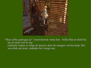 ‘ Maar jullie gedragen je!’ waarschuwde Anna hen. ‘Jullie blijven dicht bij me en doen wat ik zeg.’  Gedrieën liepen ze langs de huizen, door de steegjes van het dorp. Het was druk op straat, ondanks het vroege uur. 