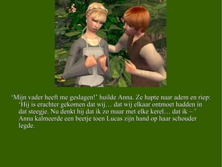 ‘ Mijn vader heeft me geslagen!’ huilde Anna. Ze hapte naar adem en riep: ‘Hij is erachter gekomen dat wij… dat wij elkaar ontmoet hadden in dat steegje. Nu denkt hij dat ik zo maar met elke kerel… dat ik – ’ Anna kalmeerde een beetje toen Lucas zijn hand op haar schouder legde.  