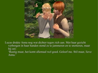 Lucas drukte Anna nog wat dichter tegen zich aan. Met haar gezicht verborgen in haar handen stond ze te jammeren en te snotteren, maar hij zei: ‘Rustig maar, het komt allemaal wel goed. Geloof me. Stil maar, lieve Anna.’ 
