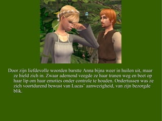 Door zijn liefdevolle woorden barstte Anna bijna weer in huilen uit, maar ze hield zich in. Zwaar ademend veegde ze haar tranen weg en beet op haar lip om haar emoties onder controle te houden. Ondertussen was ze zich voortdurend bewust van Lucas’ aanwezigheid, van zijn bezorgde blik.  