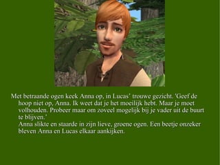 Met betraande ogen keek Anna op, in Lucas’ trouwe gezicht. 'Geef de hoop niet op, Anna. Ik weet dat je het moeilijk hebt. Maar je moet volhouden. Probeer maar om zoveel mogelijk bij je vader uit de buurt te blijven.’ Anna slikte en staarde in zijn lieve, groene ogen. Een beetje onzeker bleven Anna en Lucas elkaar aankijken.  