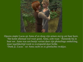 Opeens stapte Lucas op Anna af en sloeg zijn armen stevig om haar heen. ‘Het komt allemaal wel weer goed, Anna, echt waar.’ fluisterde hij in haar oor. Anna was een beetje verrast door zijn plotselinge omhelzing, maar tegelijkertijd werd ze overspoeld door liefde.  ‘Dank je, Lucas.’ zei Anna zacht en ze glimlachte zwakjes.  