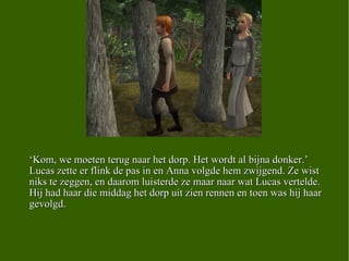 ‘ Kom, we moeten terug naar het dorp. Het wordt al bijna donker.’ Lucas zette er flink de pas in en Anna volgde hem zwijgend. Ze wist niks te zeggen, en daarom luisterde ze maar naar wat Lucas vertelde. Hij had haar die middag het dorp uit zien rennen en toen was hij haar gevolgd. 
