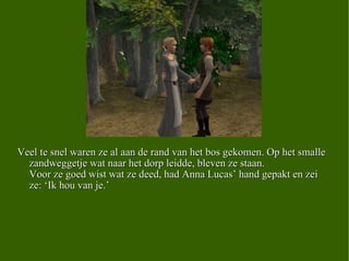 Veel te snel waren ze al aan de rand van het bos gekomen. Op het smalle zandweggetje wat naar het dorp leidde, bleven ze staan. Voor ze goed wist wat ze deed, had Anna Lucas’ hand gepakt en zei ze: ‘Ik hou van je.’   