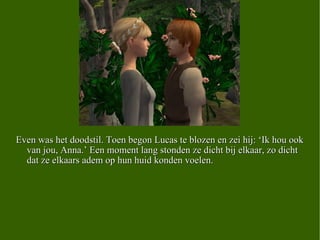 Even was het doodstil. Toen begon Lucas te blozen en zei hij: ‘Ik hou ook van jou, Anna.’ Een moment lang stonden ze dicht bij elkaar, zo dicht dat ze elkaars adem op hun huid konden voelen.  