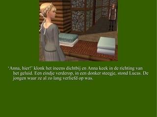 ‘ Anna, hier!’ klonk het ineens dichtbij en Anna keek in de richting van het geluid. Een eindje verderop, in een donker steegje, stond Lucas. De jongen waar ze al zo lang verliefd op was. 