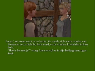 ‘ Lucas.’ zei Anna zacht en ze lachte. Ze voelde zich warm worden van binnen nu ze zo dicht bij hem stond, en de vlinders kriebelden in haar buik.  ‘Hoe is het met je?’ vroeg Anna terwijl ze in zijn heldergroene ogen keek .  