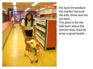 Put back the product the market  because the kids, throe and not put back .This place is for the kids learn about the aliment they need for to be in good health ..