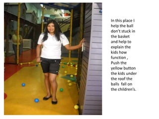 In this place I help the ball don’t stuck in the basket and help to explain the kids how function , Push the yellow button the kids under the roof the balls  fall on the children’s. 