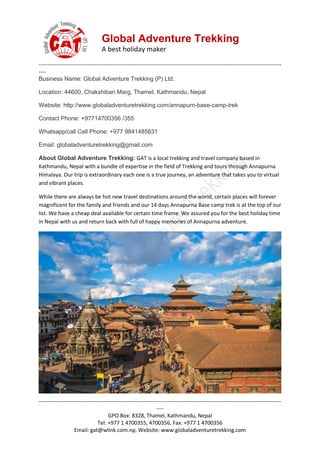 Global Adventure Trekking
A best holiday maker
--------------------------------------------------------------------------------------------------------------------------------------
----
--------------------------------------------------------------------------------------------------------------------------------------
----
GPO Box: 8328, Thamel, Kathmandu, Nepal
Tel: +977 1 4700355, 4700356, Fax: +977 1 4700356
Email: gat@wlink.com.np, Website: www.globaladventuretrekking.com
Business Name: Global Adventure Trekking (P) Ltd.
Location: 44600, Chakshibari Marg, Thamel, Kathmandu, Nepal
Website: http://www.globaladventuretrekking.com/annapurn-base-camp-trek
Contact Phone: +97714700356 /355
Whatsapp/call Cell Phone: +977 9841485631
Email: globaladventuretrekking@gmail.com
About Global Adventure Trekking: GAT is a local trekking and travel company based in
Kathmandu, Nepal with a bundle of expertise in the field of Trekking and tours through Annapurna
Himalaya. Our trip is extraordinary each one is a true journey, an adventure that takes you to virtual
and vibrant places.
While there are always be hot new travel destinations around the world, certain places will forever
magnificent for the family and friends and our 14 days Annapurna Base camp trek is at the top of our
list. We have a cheap deal available for certain time frame. We assured you for the best holiday time
in Nepal with us and return back with full of happy memories of Annapurna adventure.
 