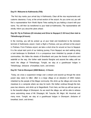 Day 01: Welcome to Kathmandu (TIA):
The first day marks your arrival day in Kathmandu. Clear all the visa requirements and
customs clearance, if any, at the arrival section of the airport. As you come out, you will
find a representative from World Alpine Treks waiting for you holding a board with your
name. You will then be transferred to your hotel at Kathmandu. The representative will
shortly inform you about the plans ahead.
Day 02: Fly to Pokhara (25 minutes) and Drive to Nayapul (1:30 hour) then trek to
Tikhedhunga (4 hours):
In the morning, you will be picked up at your hotel and transferred to the domestic
terminal of Kathmandu airport. Catch a flight o Pokhara, and you will land at the airport
in Pokhara. From Pokhara airport, we take a short drive for around an hour to Nayapul.
It is the actual start point of our trekking journey. From Nayapul, we start walking along
a lush landscape to Birethanti. It is a prosperous town inhabited by people of ethnic
communities. We follow the streets of Birenthanti and pass the forests of bamboo and
waterfall on the way. We further walk towards Ranghai and ascend the valley until we
reach the village of Tikhedhunga. Tonight, we stay at a guesthouse/ lodges in
Tikhedhunga. (Inclusive of breakfast, lunch, and dinner)
Day 03: Trek to Ghorepani (2860 Meters) - 6 Hours:
Today, we cross a suspension bridge over a stream and ascend up through the stone
paved step stairs to Ulleri. Ulleri is a large village at an elevation of 2800 meters
inhabited by the people of the Magar community. We climb up the village and cross the
meadows to a campsite where we stop for lunch. We further continue through the trail,
pass two streams, and climb up to Nagenthanti. From here, we hike up until we open up
to the beautiful village of Ghorepani. As we reach the village, we will be able to witness
some astonishing views of Mt. Dhaulagiri, Mt. Tukuche, Mt. Nilgiri, Mt. Hiunchuli, and
many more. Tonight, we stay at a guesthouse/ lodges in Ghorepani. (Inclusive of
breakfast, lunch, and dinner)
 