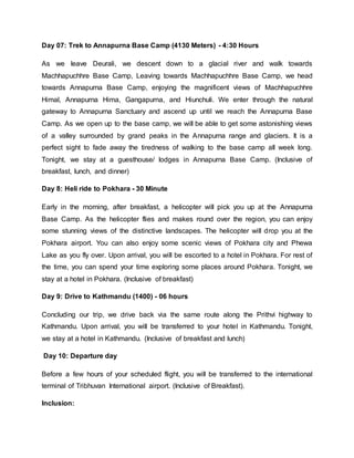 Day 07: Trek to Annapurna Base Camp (4130 Meters) - 4:30 Hours
As we leave Deurali, we descent down to a glacial river and walk towards
Machhapuchhre Base Camp, Leaving towards Machhapuchhre Base Camp, we head
towards Annapurna Base Camp, enjoying the magnificent views of Machhapuchhre
Himal, Annapurna Hima, Gangapurna, and Hiunchuli. We enter through the natural
gateway to Annapurna Sanctuary and ascend up until we reach the Annapurna Base
Camp. As we open up to the base camp, we will be able to get some astonishing views
of a valley surrounded by grand peaks in the Annapurna range and glaciers. It is a
perfect sight to fade away the tiredness of walking to the base camp all week long.
Tonight, we stay at a guesthouse/ lodges in Annapurna Base Camp. (Inclusive of
breakfast, lunch, and dinner)
Day 8: Heli ride to Pokhara - 30 Minute
Early in the morning, after breakfast, a helicopter will pick you up at the Annapurna
Base Camp. As the helicopter flies and makes round over the region, you can enjoy
some stunning views of the distinctive landscapes. The helicopter will drop you at the
Pokhara airport. You can also enjoy some scenic views of Pokhara city and Phewa
Lake as you fly over. Upon arrival, you will be escorted to a hotel in Pokhara. For rest of
the time, you can spend your time exploring some places around Pokhara. Tonight, we
stay at a hotel in Pokhara. (Inclusive of breakfast)
Day 9: Drive to Kathmandu (1400) - 06 hours
Concluding our trip, we drive back via the same route along the Prithvi highway to
Kathmandu. Upon arrival, you will be transferred to your hotel in Kathmandu. Tonight,
we stay at a hotel in Kathmandu. (Inclusive of breakfast and lunch)
Day 10: Departure day
Before a few hours of your scheduled flight, you will be transferred to the international
terminal of Tribhuvan International airport. (Inclusive of Breakfast).
Inclusion:
 