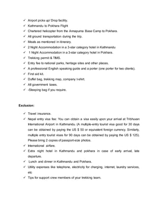  Airport picks up/ Drop facility.
 Kathmandu to Pokhara Flight
 Chartered helicopter from the Annapurna Base Camp to Pokhara.
 All ground transportation during the trip.
 Meals as mentioned in itinerary.
 2 Night Accommodation in a 3-star category hotel in Kathmandu
 1 Night Accommodation in a 3-star category hotel in Pokhara.
 Trekking permit & TIMS.
 Entry fee to national parks, heritage sites and other places.
 A professional English speaking guide and a porter (one porter for two clients).
 First aid kit.
 Duffel bag, trekking map, company t-shirt.
 All government taxes.
 -Sleeping bag if you require.
Exclusion:
 Travel insurance.
 Nepal entry visa fee: You can obtain a visa easily upon your arrival at Tribhuvan
International Airport in Kathmandu. (A multiple-entry tourist visa good for 30 days
can be obtained by paying the US $ 50 or equivalent foreign currency. Similarly,
multiple entry tourist visas for 90 days can be obtained by paying the US $ 125).
Please bring 2 copies of passport-size photos.
 International airfare.
 Extra night hotel in Kathmandu and pokhara in case of early arrival, late
departure.
 Lunch and dinner in Kathmandu and Pokhara.
 Utility expenses like telephone, electricity for charging, internet, laundry services,
etc
 Tips for support crew members of your trekking team.
 
