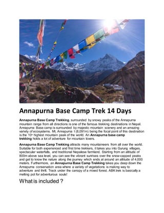 Annapurna Base Camp Trek 14 Days
Annapurna Base Camp Trekking, surrounded by snowy peaks of the Annapurna
mountain range from all directions is one of the famous trekking destinations in Nepal.
Annapurna Base camp is surrounded by majestic mountain scenery and an amazing
variety of ecosystems. Mt. Annapurna I (8,091m) being the focal point of this destination
is the 10th
highest mountain peak of the world. An Annapurna base camp
trekking holds a lot of adventure for mountain lovers.
Annapurna Base Camp Trekking attracts many mountaineers from all over the world.
Suitable for both experienced and first time trekkers, it takes you into Gurung villages,
spectacular waterfalls, and traditional Nepalese farmland. Starting from an altitude of
800m above sea level, you can see the vibrant sunrises over the snow-capped peaks
and get to know the nature along the journey which ends at around an altitude of 4,000
meters. Furthermore, an Annapurna Base Camp Trekking takes you deep down the
Annapurna conservation area where a variety of vegetations is making way to
adventure and thrill. Track under the canopy of a mixed forest. ABK trek is basically a
melting pot for adventurous souls!
What is included ?
 