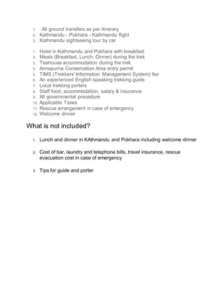 1. All ground transfers as per itinerary
2. Kathmandu - Pokhara - Kathmandu flight
3. Kathmandu sightseeing tour by car
1. Hotel in Kathmandu and Pokhara with breakfast
2. Meals (Breakfast, Lunch, Dinner) during the trek
3. Teahouse accommodation during the trek
4. Annapurna Conservation Area entry permit
5. TIMS (Trekkers' Information Management System) fee
6. An experienced English speaking trekking guide
7. Local trekking porters
8. Staff food, accommodation, salary & insurance
9. All governmental procedure
10. Applicable Taxes
11. Rescue arrangement in case of emergency
12. Welcome dinner
What is not included?
1. Lunch and dinner in KAthmandu and Pokhara including welcome dinner
2. Cost of bar, laundry and telephone bills, travel insurance, rescue
evacuation cost in case of emergency
3. Tips for guide and porter
 