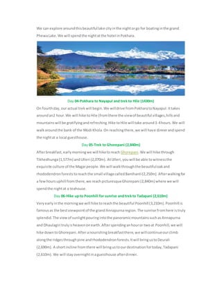 We can explore aroundthisbeautifullake cityinthe nightorgo for boatinginthe grand
PhewaLake.We will spendthe nightatthe hotel inPokhara.
Day 04-Pokhara to Nayapul and trek to Hile (1430m)
On fourthday,our actual trekwill begin.We willdrive fromPokharatoNayapul.Ittakes
aroundan2 hour.We will hike toHile (fromthere the viewof beautiful villages,hillsand
mountainswill be gratifyingandrefreshing.Hike toHile will take around3-4hours.We will
walkaroundthe bank of the Modi Khola.On reachingthere,we will have dinnerandspend
the nightat a local guesthouse.
Day 05-Trek to Ghorepani (2,840m)
Afterbreakfast,earlymorningwe will hiketoreach Ghorepani.We will hike through
Tikhedhunga(1,577m) andUlleri (2,070m). AtUlleri,youwill be able towitnessthe
exquisite culture of the Magarpeople.We will walkthroughthe beautifuloakand
rhododendronforeststoreachthe small villagecalledBanthanti(2,250m).Afterwalkingfor
a fewhoursuphill fromthere,we reachpicturesqueGhorepani (2,840m) where we will
spendthe nightat a teahouse.
Day 06-Hike up to Poonhill for sunrise and trek to Tadapani (2,610m)
Veryearlyinthe morningwe will hike toreachthe beautiful Poonhill (3,210m).Poonhill is
famousas the bestviewpointof the grandAnnapurnaregion.The sunrise fromhere istruly
splendid.The viewof sunlightpouringintothe panoramicmountainssuchasAnnapurna
and Dhaulagiri trulyisheavenonearth.Afterspendinganhouror twoat Poonhill,we will
hike downtoGhorepani.Afteranourishingbreakfastthere,we willcontinueourclimb
alongthe ridgesthroughpine andrhododendronforests.Itwill bringustoDeurali
(2,690m). A shortincline fromthere will bringustoourdestinationfortoday,Tadapani
(2,610m). We will stayovernightinaguesthouse afterdinner.
 