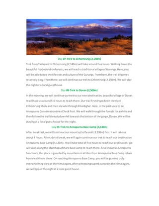 Day 07-Trek to Chhomrung (2,140m)
Trek fromTadapani to Chhomrung(2,140m) will take aroundfive hours.Walkingdownthe
beautiful rhododendronforests,we willreachatraditional villageof Gurungs.Here,you
will be able tosee the lifestyle andculture of the Gurungs.Fromhere,the trail becomes
relativelyeasy.Fromthere,we will continue ourtrektoChhomrung(2,140m). We will stay
the nightat a local guesthouse.
Day 08-Trek to Dovan (2,500m)
In the morning,we will continueourtrekto our nextdestination,beautifulvillage of Dovan.
It will take usaround5-6 hoursto reach there.Ourtrail firstdropsdownthe river
ChhomrungKholaandthenelevate throughKhuldighar.Here,inthe pastusedtobe
AnnapurnaConservationAreaCheckPost.We will walkthroughthe forestsforawhile and
thenfollowthe trail steeplydownhill towardsthe bottomof the gorge,Dovan.We will be
stayingat a local guesthouse forthe night.
Day 09-Trek to Annapurna Base Camp (4,130m)
Afterbreakfast,we will continue ourmountuptoDeurali (3,230m) first.Itwill take us
about4 hours.Aftera briskbreak,we will againcontinue ourtrektoreach our destination
AnnapurnaBase Camp(4,131m). Itwill take total of five hoursto reach ourdestination.We
will walkalongthe Machhapuchhare Base Campto reach there.AlsoknownasAnnapurna
Sanctuary,thisplace isguardedby mountainsinall direction.AnnapurnaBase Campistwo
hourswalkfrom there.OnreachingAnnapurnaBase Camp,youwill be grantedtruly
overwhelmingview of the Himalayans,afterwitnessingsuperbsunsetinthe Himalayans,
we will spendthe nightata local guesthouse.
 