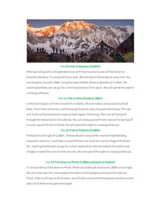 Day 10-Trek to Bamboo (2,345m)
Afterspendingsome unforgettablehourswiththe mountains,we willhike downto
beautiful Bamboo.Itisaround6 hours walk.We will returnfollowingthe same trail.Our
trail dropsby around1,700m alongthe bank of Modi Kholato Bambooat 2,345m. On
reachingbamboo,we can go fora shortexplorationof the place.We will spendthe nightin
a local guesthouse.
Day 11-Trek to Jhinu Danda (1,760m)
In the morningwe will hike toreachJhinuDanda.We will make a steepascenttoKuldi
Ghar. From there toSinuwa,andfollowingthe stone stepstoLowerChomrong.Thenwe
will climbupthousandstone stepstoreachUpper Chomrong.Then,we will descend
throughthe steeptrail to JhinuDanda.You can enjoyyourself inthe natural hotsprings20
minutesawayfromJhinuDanda.We will spendthe nightina local guesthouse.
Day 12-Trek to Pothana (2,100m)
Pothanaliesatheightof 2,100m. Pothanaboasts viewsof the myriadof spellbinding
mountainsandhills.Itwill take usaround6 hours to reachthisscenicvillage of Pothana.
On,reachingPothanawe can go for a short exploration.We canexplore the traditional
villagesorwatchthe sunsetinthe mounts.We will spendthe nightata local guesthouse.
Day 13-Trek down to Phedi (1,500m) and back to Pokhara
It’saround 6 hour hike downtoPhedi.Phedi liesataltitude of around1,500m on average.
We will nowleave the snowcappedmountainsinthe backgroundaswe hike downto
Phedi.Afterreachingourdestination,we willtake ashortrefreshingbreakanddrive tothe
lake cityof Pokharato spendthe night.
 