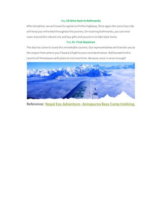 Day 14-Drive back to Kathmandu
Afterbreakfast,we will traveltocapital viaPrithvi Highway.Once againthe scenicbusride
will keepyourefreshedthroughoutthe journey.OnreachingKathmandu,youcanonce
roam aroundthisvibrantcity andbuy giftsandsouvenirstotake back home.
Day 15- Final departure
The day has come to leave thisremarkable country.Ourrepresentativeswilltransferyouto
the airport fromwhere you’ll boardaflighttoyournextdestination.Bidfarewell tothis
countryof Himalayanswithplanstovisitnexttime.Because,once isneverenough!
Reference: Nepal Eco Adventure- Annapurna Base Camp trekking.
 