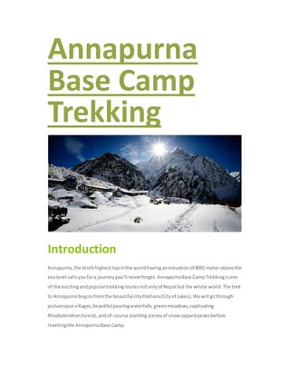 Annapurna
Base Camp
Trekking
Introduction
Annapurna,the tenthhighest topinthe worldhavinganelevationof 8091 meterabove the
sealevel calls youfora journeyyou’ll neverforget.AnnapurnaBase CampTrekkingisone
of the excitingandpopulartrekkingroutesnotonlyof Nepal butthe whole world.The trek
to Annapurnabeginsfromthe beautiful cityPokhara(Cityof Lakes).We will gothrough
picturesque villages,beautiful pouringwaterfalls,greenmeadows,captivating
Rhododendronforests,andof-course startlingscenesof snow cappedpeaksbefore
reachingthe AnnapurnaBase Camp.
 