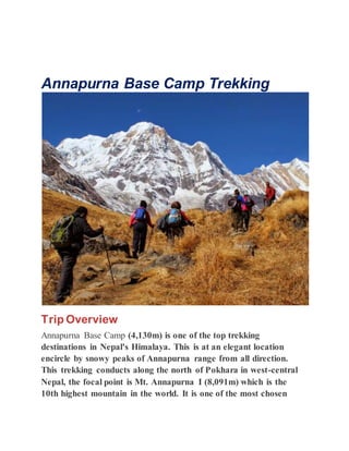 Annapurna Base Camp Trekking
Trip Overview
Annapurna Base Camp (4,130m) is one of the top trekking
destinations in Nepal's Himalaya. This is at an elegant location
encircle by snowy peaks of Annapurna range from all direction.
This trekking conducts along the north of Pokhara in west-central
Nepal, the focal point is Mt. Annapurna I (8,091m) which is the
10th highest mountain in the world. It is one of the most chosen
 