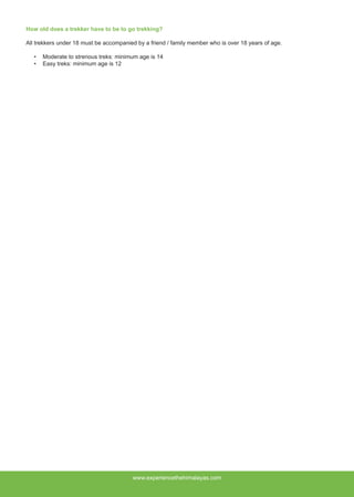 How old does a trekker have to be to go trekking?
All trekkers under 18 must be accompanied by a friend / family member who is over 18 years of age.
•	 Moderate to strenous treks: minimum age is 14
•	 Easy treks: minimum age is 12
www.experiencethehimalayas.com
 