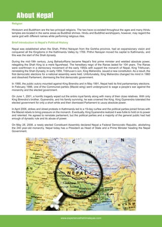 www.experiencethehimalayas.com
Religion
Hinduism and Buddhism are the two principal religions. The two have co-existed throughout the ages and many Hindu
temples are located in the same areas as Buddhist shrines. Hindu and Buddhist worshippers, however, may regard the
same god with different names while performing religious rites.
Brief Introduction to Nepal’s Political History
Nepal was established when the Shah, Prithvi Narayan from the Gorkha province, had an expansionary vision and
conquered all the Kingdoms in the Kathmandu Valley by 1769. Prithvi Narayan moved his capital to Kathmandu, and
this was the start of the Shah dynasty.
During the mid-19th century, Jung BahadurRana became Nepal’s first prime minister and wielded absolute power,
relegating the Shah King to a mere figurehead. The hereditary reign of the Ranas lasted for 104 years. The Ranas
were overthrown in a democracy movement of the early 1950s with support the monarch of Nepal, King Tribhuvan,
reinstating the Shah Dynasty. In early 1959, Tribhuvan’s son, King Mahendra, issued a new constitution. As a result, the
first democratic elections for a national assembly were held. Unfortunately, King Mahendra changed his mind in 1960
and dissolved Parliament, dismissing the first democratic government.
In 1990, the public outcry mounted against King Birendra and in May 1991, Nepal held its first parliamentary elections.
In February 1996, one of the Communist parties (Maoist wing) went underground to wage a people’s war against the
monarchy and the elected government.
On June 1, 2001, a horrific tragedy wiped out the entire royal family along with many of their close relatives. With only
King Birendra’s brother, Gyanendra, and his family surviving, he was crowned the King. King Gyanendra tolerated the
elected government for only a short while and then dismissed Parliament to usurp absolute power.
In April 2006, strikes and street protests in Kathmandu led to a 19-day curfew and the political parties joined forces with
the Maoist rebels to bring pressure on the monarch. Eventually, King Gyanendra realized it was futile to hold on to power
and relented. He agreed to reinstate parliament, but the political parties and a majority of the general public had had
enough of dynastic rule and its abuse of power.
On May 28, 2008, a newly elected Constituent Assembly declared Nepal a Federal Democratic Republic, abolishing
the 240 year-old monarchy. Nepal today has a President as Head of State and a Prime Minister heading the Nepal
Government.
About Nepal
 