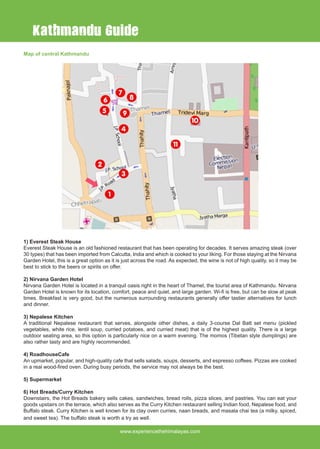 www.experiencethehimalayas.com
Map of central Kathmandu
1) Everest Steak House
Everest Steak House is an old fashioned restaurant that has been operating for decades. It serves amazing steak (over
30 types) that has been imported from Calcutta, India and which is cooked to your liking. For those staying at the Nirvana
Garden Hotel, this is a great option as it is just across the road. As expected, the wine is not of high quality, so it may be
best to stick to the beers or spirits on offer.
2) Nirvana Garden Hotel
Nirvana Garden Hotel is located in a tranquil oasis right in the heart of Thamel, the tourist area of Kathmandu. Nirvana
Garden Hotel is known for its location, comfort, peace and quiet, and large garden. Wi-fi is free, but can be slow at peak
times. Breakfast is very good, but the numerous surrounding restaurants generally offer tastier alternatives for lunch
and dinner.
3) Nepalese Kitchen
A traditional Nepalese restaurant that serves, alongside other dishes, a daily 3-course Dal Batt set menu (pickled
vegetables, white rice, lentil soup, curried potatoes, and curried meat) that is of the highest quality. There is a large
outdoor seating area, so this option is particularly nice on a warm evening. The momos (Tibetan style dumplings) are
also rather tasty and are highly recommended.
4) RoadhouseCafe
An upmarket, popular, and high-quality cafe that sells salads, soups, desserts, and espresso coffees. Pizzas are cooked
in a real wood-fired oven. During busy periods, the service may not always be the best.
5) Supermarket
6) Hot Breads/Curry Kitchen
Downstairs, the Hot Breads bakery sells cakes, sandwiches, bread rolls, pizza slices, and pastries. You can eat your
goods upstairs on the terrace, which also serves as the Curry Kitchen restaurant selling Indian food, Nepalese food, and
Buffalo steak. Curry Kitchen is well known for its clay oven curries, naan breads, and masala chai tea (a milky, spiced,
and sweet tea). The buffalo steak is worth a try as well.
Kathmandu Guide
 