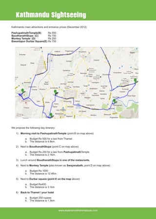 www.experiencethehimalayas.com
Kathmandu main attractions and entrance prices (December 2012)
PashupatinathTemple(B)	 Rs 550
BoudhanathStupa (C)		 Rs 150
Monkey Temple (D) 		 Rs 250
Basantapur Durbar Square(E)	Rs 750
We propose the following day itinerary:
1)	 Morning visit to PashupatinathTemple (point B on map above)
a.	 Budget Rs 500 for a taxi from Thamel.
b.	 The distance is 4.8km.
2)	 Next to BoudhanathStupa (point C on map above)
a.	 Budget Rs 250 for a taxi from PashupatinathTemple.
b.	 The distance is 2.1Km.
3)	 Lunch around BoudhanathStupa in one of the restaurants.
4)	 Next to Monkey Temple (also known as Swayanabath, point D on map above)
a.	 Budget Rs 1000
b.	 The distance is 12.4Km.
5)	 Next to Durbar square (point E on the map above)
a.	 Budget Rs400
b.	 The distance is 3.1km
6)	 Back to Thamel / your hotel
a.	 Budget 250 rupees
b.	 The distance is 1.3km.
Kathmandu Sightseeing
 